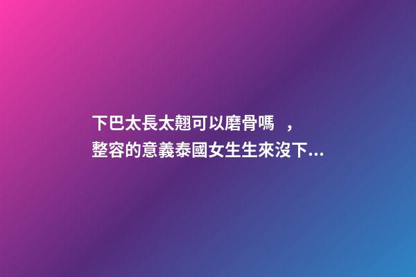 下巴太長太翹可以磨骨嗎，整容的意義泰國女生生來沒下巴
